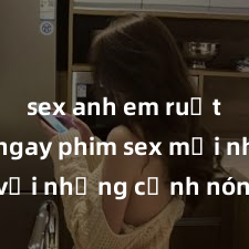 sex anh em ruột Xem ngay phim sex mới nhất với những cảnh nóng hổi không thể bỏ lỡ! Cơ hội tận hưởng những khoảnh khắc đầy kích thích ngay hôm nay!
