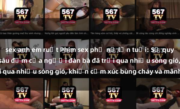 sex anh em ruột Phim sex phụ nữ lớn tuổi: Sự quyến rũ trưởng thành và sâu đậm của người đàn bà đã trải qua nhiều sóng gió, khiến cảm xúc bùng cháy và mãnh liệt.