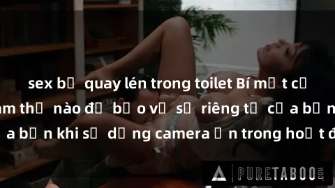 sex bị quay lén trong toilet Bí mật của sex camera ẩn: Làm thế nào để bảo vệ sự riêng tư của bạn khi sử dụng camera ẩn trong hoạt động tình dục?
