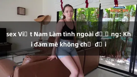 sex Việt Nam Làm tình ngoài đường: Khi đam mê không chờ đợi