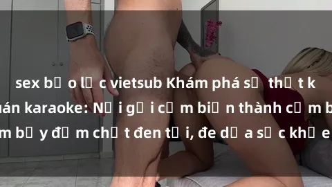 sex bạo lực vietsub Khám phá sự thật kinh hoàng về sex quán karaoke: Nơi gợi cảm biến thành cạm bẫy đậm chất đen tối, đe dọa sức khỏe và uy tín của giới trẻ