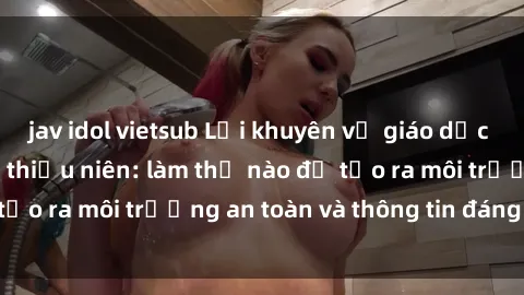 jav idol vietsub Lời khuyên về giáo dục giới tính cho thanh thiếu niên: làm thế nào để tạo ra môi trường an toàn và thông tin đáng tin cậy?