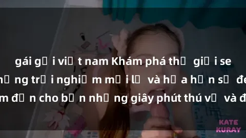 gái gọi việt nam Khám phá thế giới sex trực tuyến với những trải nghiệm mới lạ và hứa hẹn sẽ đem đến cho bạn những giây phút thú vị và đắm chìm vào cảm xúc.