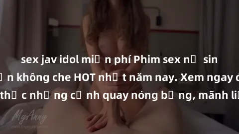 sex jav idol miễn phí Phim sex nữ sinh mới nhất, hấp dẫn không che HOT nhất năm nay. Xem ngay để thưởng thức những cảnh quay nóng bỏng, mãnh liệt của các em học sinh xinh đẹp.