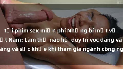 tải phim sex miễn phí Những bí mật về sex người mẫu Việt Nam: Làm thế nào họ duy trì vóc dáng và sức khỏe khi tham gia ngành công nghiệp mẫu?.