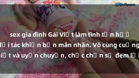sex gia đình Gái Việt làm tình tận hưởng đỉnh cao cùng đối tác khiến bạn mãn nhãn. Vô cùng cuồng nhiệt và uyển chuyển, chắc chắn sẽ đem lại trải nghiệm đáng nhớ.