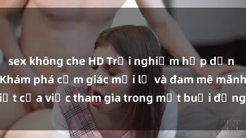 sex không che HD Trải nghiệm hấp dẫn với sex tập thể: Khám phá cảm giác mới lạ và đam mê mãnh liệt của việc tham gia trong một buổi đồng tính hoặc đồng giới.