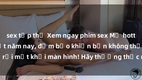 sex tập thể Xem ngay phim sex Mỹ hottest và hấp dẫn nhất năm nay, đảm bảo khiến bạn không thể rời mắt khỏi màn hình! Hãy thưởng thức ngay để trải nghiệm!