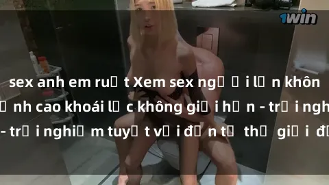 sex anh em ruột Xem sex người lớn không che miễn phí, đỉnh cao khoái lạc không giới hạn - trải nghiệm tuyệt vời đến từ thế giới  đầy quyến rũ.