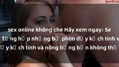 sex online không che Hãy xem ngay: Sex bạo lực vietsub - Tổng hợp những bộ phim đầy kịch tính và nóng bỏng bạn không thể bỏ lỡ!