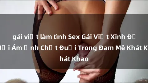 gái việt làm tình Sex Gái Việt Xinh Đẹp: Nỗi Ám Ảnh Chết Đuối Trong Đam Mê Khát Khao