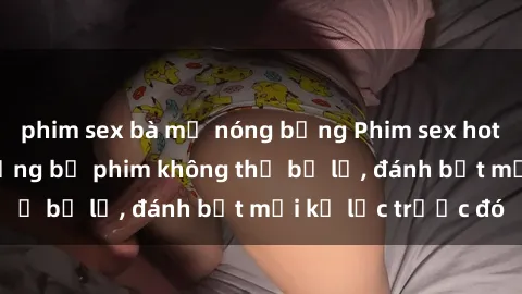 phim sex bà mẹ nóng bỏng Phim sex hot nhất năm  Top những bộ phim không thể bỏ lỡ, đánh bật mọi kỷ lục trước đó