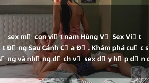 sex mẹ con việt nam Hùng Vỹ Sex Việt Nam: Những Bí Mật Đằng Sau Cánh Cửa Đỏ. Khám phá cuộc sống và những dịch vụ sex đầy hấp dẫn của người Việt Nam.