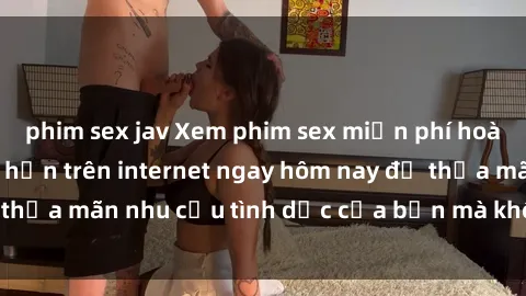 phim sex jav Xem phim sex miễn phí hoàn toàn không giới hạn trên internet ngay hôm nay để thỏa mãn nhu cầu tình dục của bạn mà không tốn chi phí.