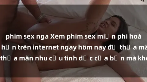 phim sex nga Xem phim sex miễn phí hoàn toàn không giới hạn trên internet ngay hôm nay để thỏa mãn nhu cầu tình dục của bạn mà không tốn chi phí.