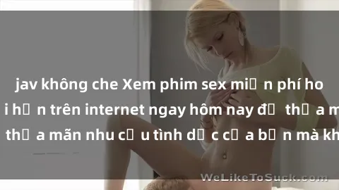 jav không che Xem phim sex miễn phí hoàn toàn không giới hạn trên internet ngay hôm nay để thỏa mãn nhu cầu tình dục của bạn mà không tốn chi phí.