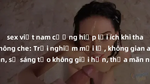sex việt nam cưỡng hiếp lợi ích khi tham gia sex online không che: Trải nghiệm mới lạ, không gian an toàn, sự sáng tạo không giới hạn, thỏa mãn nhu cầu tình dục của bạn.