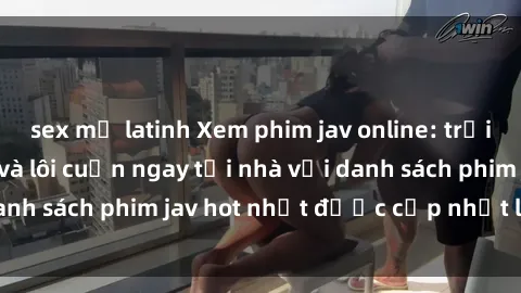 sex mỹ latinh Xem phim jav online: trải nghiệm hấp dẫn và lôi cuốn ngay tại nhà với danh sách phim jav hot nhất được cập nhật liên tục.