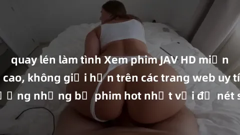 quay lén làm tình Xem phim JAV HD miễn phí chất lượng cao, không giới hạn trên các trang web uy tín. Yên tâm tận hưởng những bộ phim hot nhất với độ nét sắc sảo, đẹp mắt ngay tại nhà. Hãy trải nghiệm 