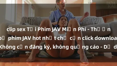 clip sex Tải Phim JAV Miễn Phí - Thưởng thức hàng ngàn bộ phim JAV hot nhất chỉ cần click download. Không cần đăng ký, không quảng cáo - Dễ dàng tải về và xem online!