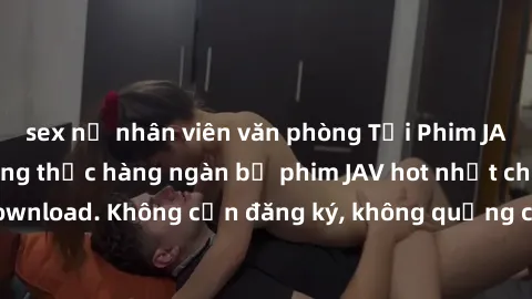 sex nữ nhân viên văn phòng Tải Phim JAV Miễn Phí - Thưởng thức hàng ngàn bộ phim JAV hot nhất chỉ cần click download. Không cần đăng ký, không quảng cáo - Dễ dàng tải về và xem online!
