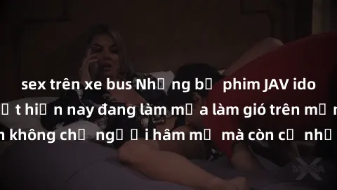 sex trên xe bus Những bộ phim JAV idol không che hot nhất hiện nay đang làm mưa làm gió trên mạng, hấp dẫn không chỉ người hâm mộ mà còn cả những ai mới tìm hiểu về thể loại này!