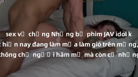 sex vợ chồng Những bộ phim JAV idol không che hot nhất hiện nay đang làm mưa làm gió trên mạng, hấp dẫn không chỉ người hâm mộ mà còn cả những ai mới tìm hiểu về thể loại này!