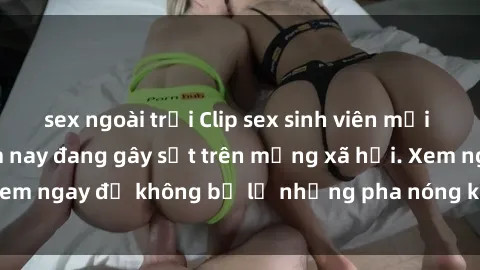 sex ngoài trời Clip sex sinh viên mới nhất hot nhất năm nay đang gây sốt trên mạng xã hội. Xem ngay để không bỏ lỡ những pha nóng không thể bỏ qua!