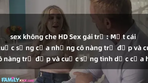 sex không che HD Sex gái trẻ: Một cái nhìn sâu lắng vào cuộc sống của những cô nàng trẻ đẹp và cuộc sống tình dục của họ