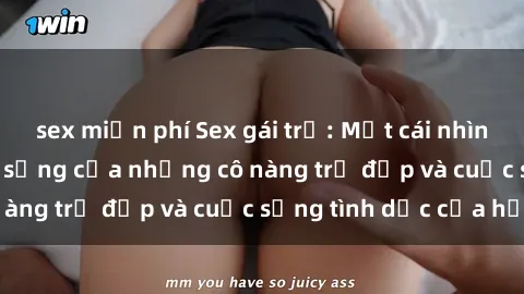 sex miễn phí Sex gái trẻ: Một cái nhìn sâu lắng vào cuộc sống của những cô nàng trẻ đẹp và cuộc sống tình dục của họ