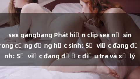 sex gangbang Phát hiện clip sex nữ sinh gây chấn động trong cộng đồng học sinh: Sự việc đang được điều tra và xử lý