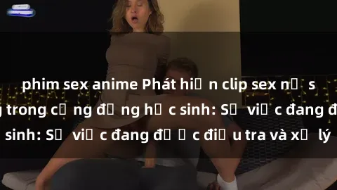 phim sex anime Phát hiện clip sex nữ sinh gây chấn động trong cộng đồng học sinh: Sự việc đang được điều tra và xử lý