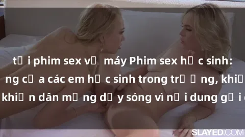 tải phim sex về máy Phim sex học sinh: Hành động nóng bỏng của các em học sinh trong trường, khiến dân mạng dậy sóng vì nội dung gợi cảm và kích thích.