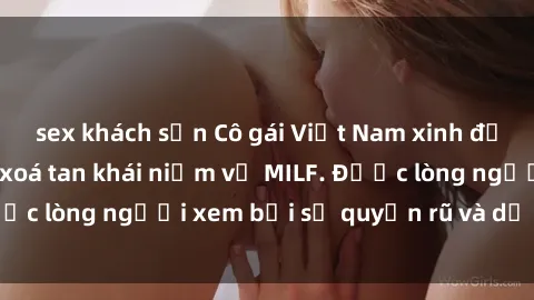 sex khách sạn Cô gái Việt Nam xinh đẹp và gợi cảm làm xoá tan khái niệm về MILF. Được lòng người xem bởi sự quyến rũ và dễ thương.