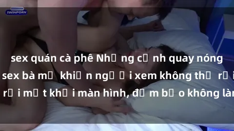 sex quán cà phê Những cảnh quay nóng bỏng trong phim sex bà mẹ khiến người xem không thể rời mắt khỏi màn hình, đảm bảo không làm bạn thất vọng!
