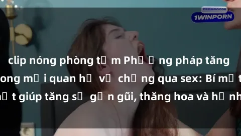clip nóng phòng tắm Phương pháp tăng cường gắn kết trong mối quan hệ vợ chồng qua sex: Bí mật giúp tăng sự gần gũi, thăng hoa và hạnh phúc cho cặp đôi