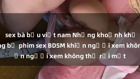 sex bà bầu việt nam Những khoảnh khắc hấp dẫn trong bộ phim sex BDSM khiến người xem không thể rời mắt