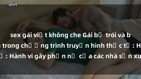 sex gái việt không che Gái bị trói và bị ép buộc làm tình trong chương trình truyền hình thực tế: Hành vi gây phẫn nộ của các nhà sản xuất và người xem.