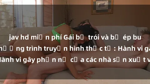 jav hd miễn phí Gái bị trói và bị ép buộc làm tình trong chương trình truyền hình thực tế: Hành vi gây phẫn nộ của các nhà sản xuất và người xem.