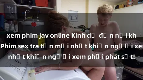 xem phim jav online Kinh dị đến nỗi không thể tin nổi: Phim sex tra tấn mới nhất khiến người xem phải phát sốt!