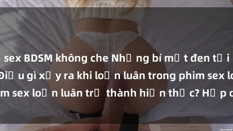 sex BDSM không che Những bí mật đen tối trong gia đình: Điều gì xảy ra khi loạn luân trong phim sex loạn luân trở thành hiện thực? Hấp dẫn và gây sốc!