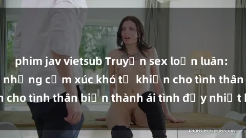 phim jav vietsub Truyện sex loạn luân: Bí mật gia đình và những cảm xúc khó tả khiến cho tình thân biến thành ái tình đầy nhiệt huyết