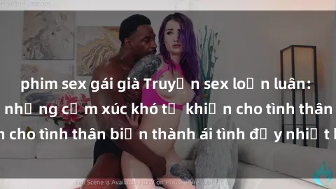 phim sex gái già Truyện sex loạn luân: Bí mật gia đình và những cảm xúc khó tả khiến cho tình thân biến thành ái tình đầy nhiệt huyết