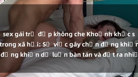 sex gái trẻ đẹp không che Khoảnh khắc sex cô cháu gây sốc trong xã hội: Sự việc gây chấn động khiến dư luận bàn tán và đặt ra nhiều tranh cãi.
