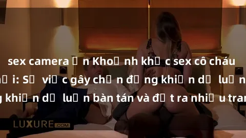 sex camera ẩn Khoảnh khắc sex cô cháu gây sốc trong xã hội: Sự việc gây chấn động khiến dư luận bàn tán và đặt ra nhiều tranh cãi.