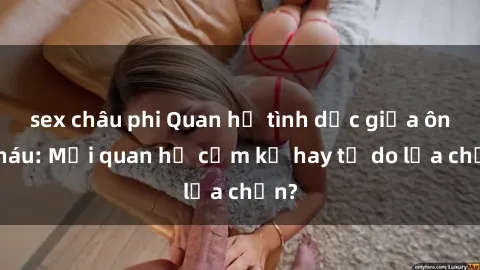 sex châu phi Quan hệ tình dục giữa ông cháu: Mối quan hệ cấm kỵ hay tự do lựa chọn?