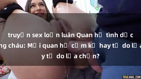 truyện sex loạn luân Quan hệ tình dục giữa ông cháu: Mối quan hệ cấm kỵ hay tự do lựa chọn?