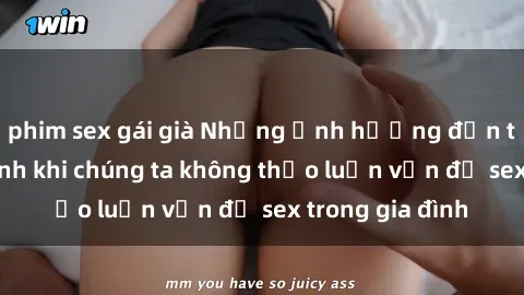 phim sex gái già Những ảnh hưởng đến tình cảm gia đình khi chúng ta không thảo luận vấn đề sex trong gia đình