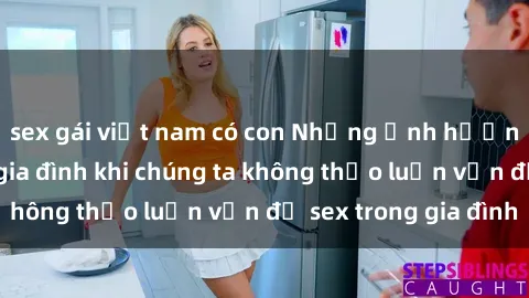 sex gái việt nam có con Những ảnh hưởng đến tình cảm gia đình khi chúng ta không thảo luận vấn đề sex trong gia đình