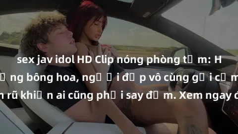 sex jav idol HD Clip nóng phòng tắm: Hít thở nồng nàn hương bông hoa, người đẹp vô cùng gợi cảm và quyến rũ khiến ai cũng phải say đắm. Xem ngay để trải nghiệm điều đặc biệt!